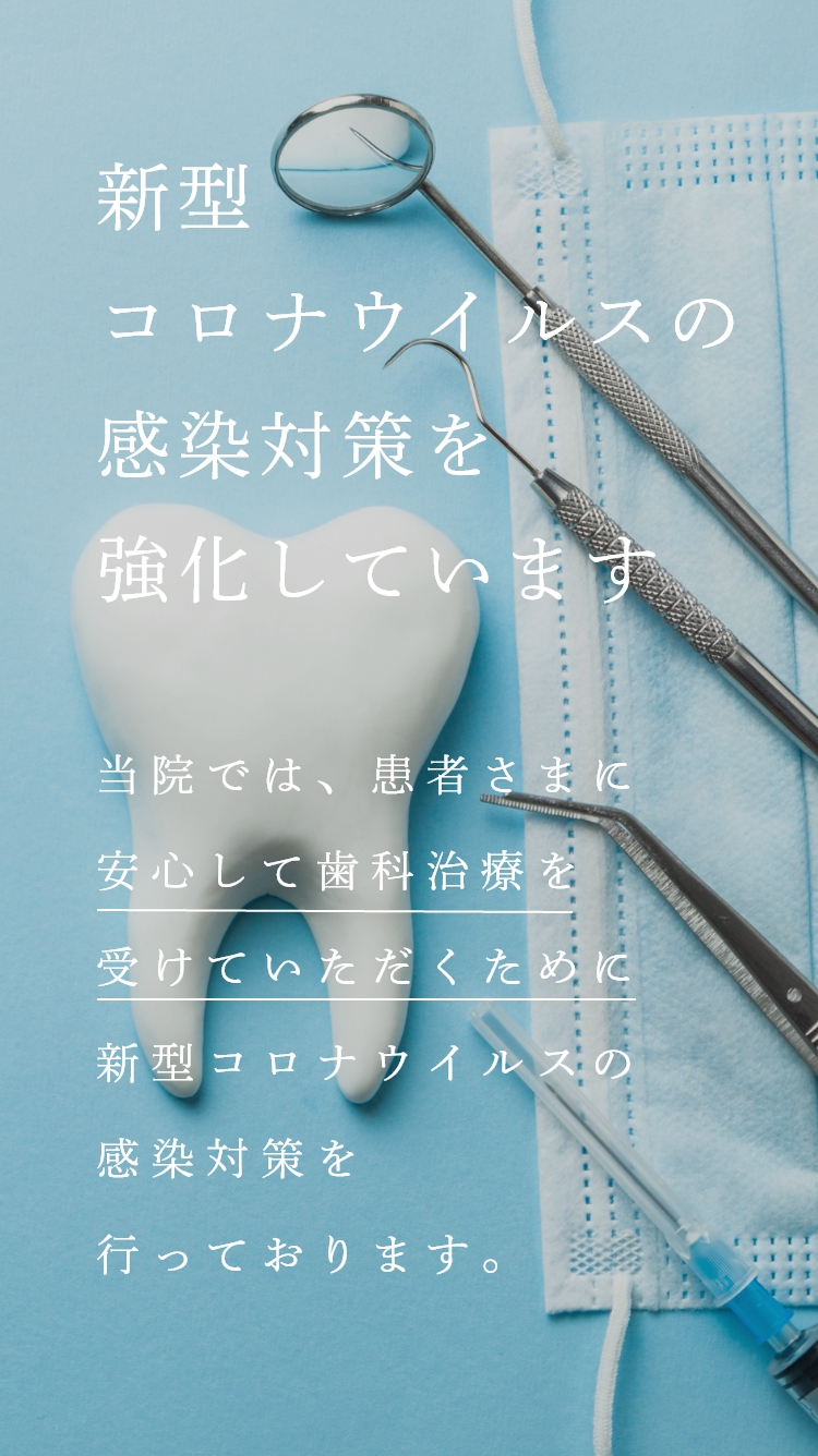 新型コロナウイルスの感染対策を強化しています当院では、患者さまに安心して歯科治療を受けていただくために新型コロナウイルスの感染対策を行っております。